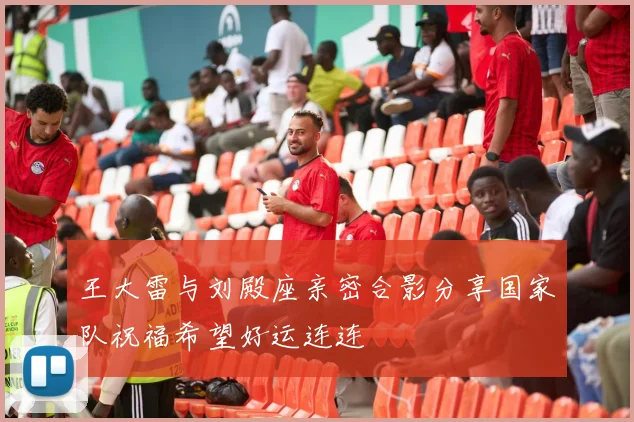 王大雷与刘殿座亲密合影分享国家队祝福希望好运连连