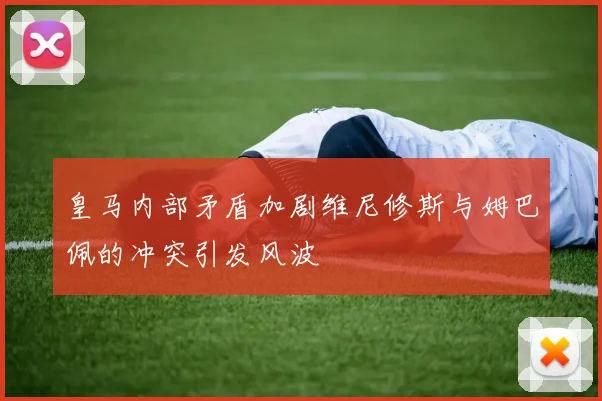 皇马内部矛盾加剧维尼修斯与姆巴佩的冲突引发风波