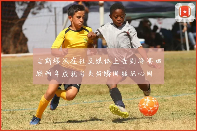 古斯塔沃在社交媒体上告别海港回顾两年成就与美好瞬间铭记心间