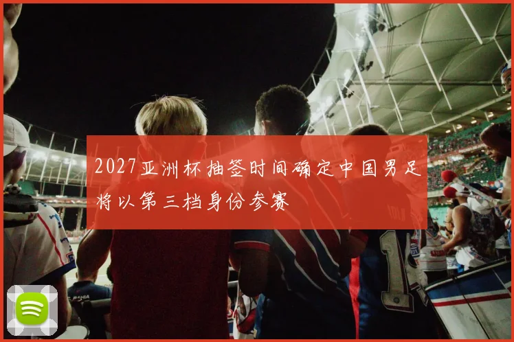 2027亚洲杯抽签时间确定中国男足将以第三档身份参赛