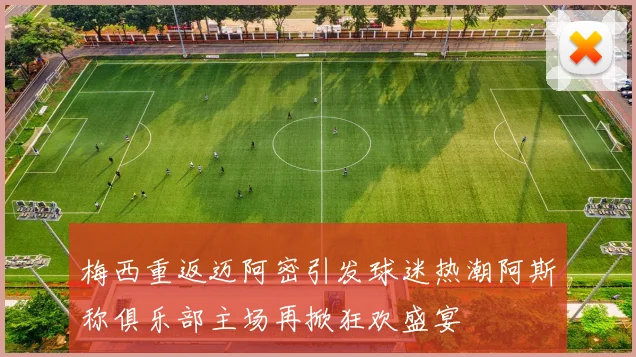 梅西重返迈阿密引发球迷热潮阿斯称俱乐部主场再掀狂欢盛宴