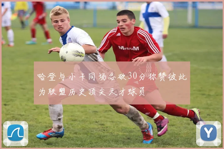 哈登与小卡同场各砍30分称赞彼此为联盟历史顶尖天才球员