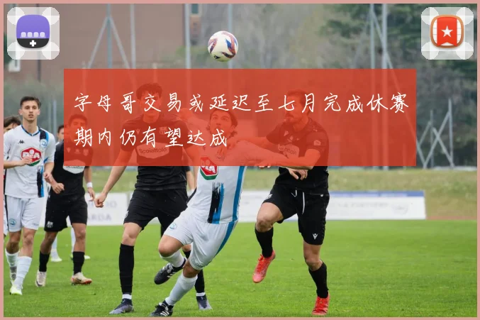 字母哥交易或延迟至七月完成休赛期内仍有望达成