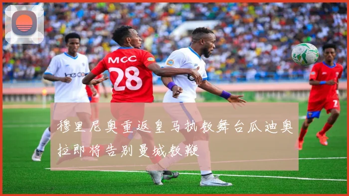穆里尼奥重返皇马执教舞台瓜迪奥拉即将告别曼城教鞭