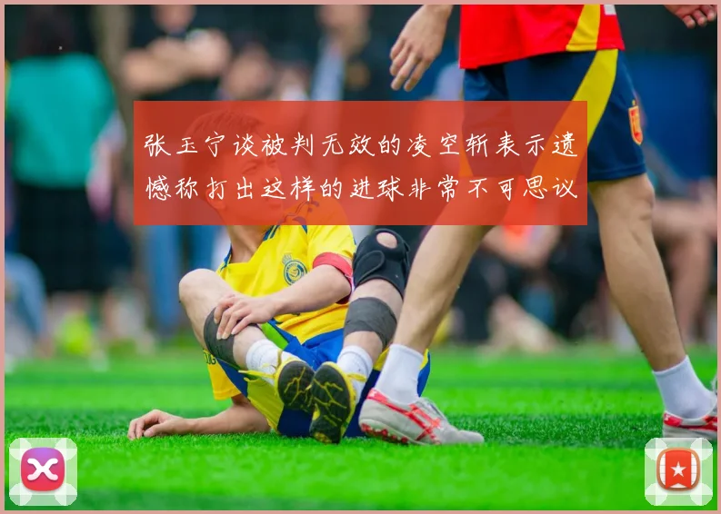 张玉宁谈被判无效的凌空斩表示遗憾称打出这样的进球非常不可思议