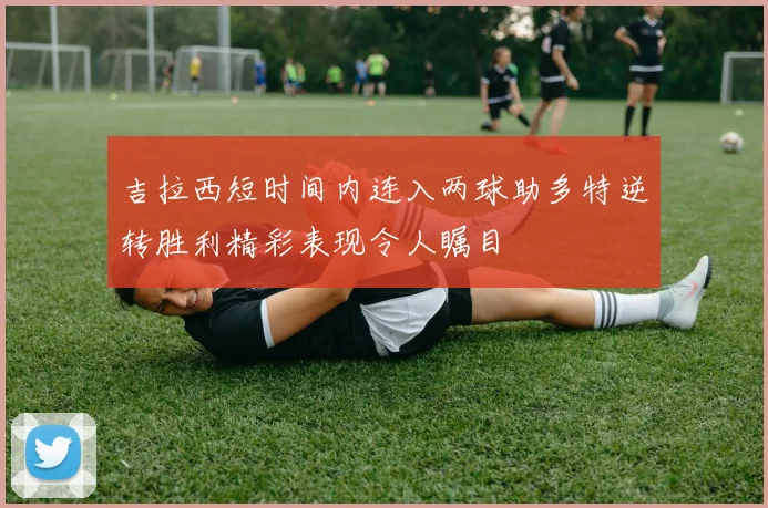 吉拉西短时间内连入两球助多特逆转胜利精彩表现令人瞩目
