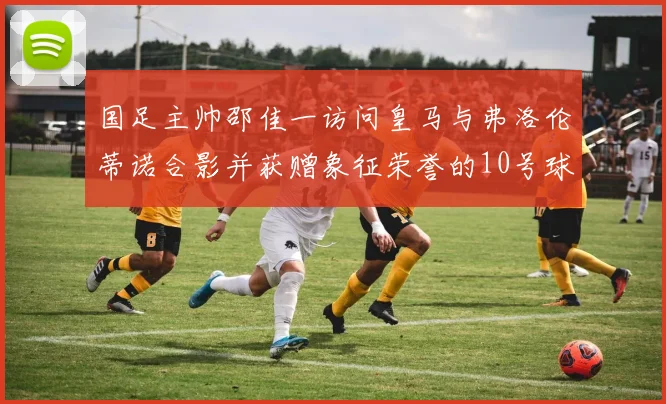 国足主帅邵佳一访问皇马与弗洛伦蒂诺合影并获赠象征荣誉的10号球衣