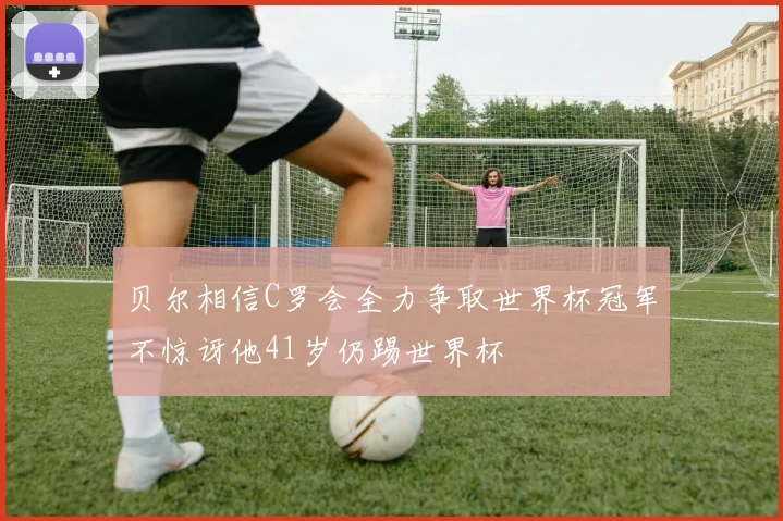 贝尔相信C罗会全力争取世界杯冠军不惊讶他41岁仍踢世界杯