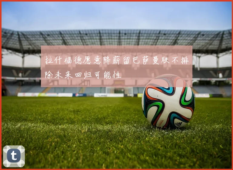 拉什福德愿意降薪留巴萨曼联不排除未来回归可能性