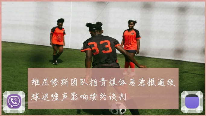 维尼修斯团队指责媒体恶意报道致球迷嘘声影响续约谈判