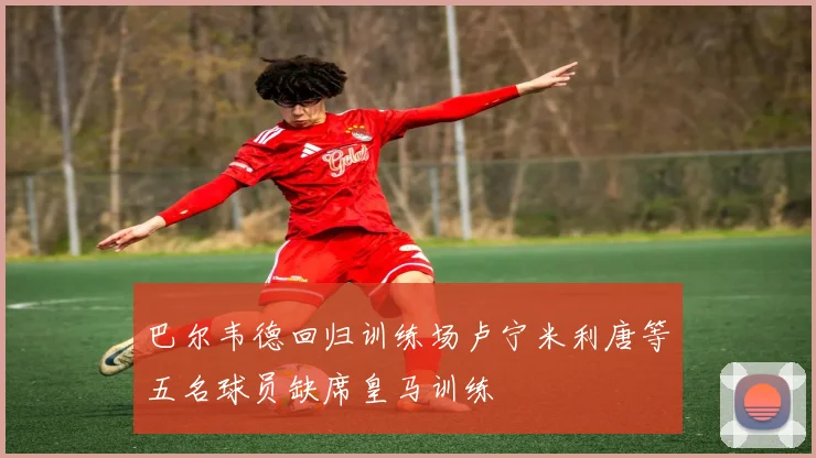巴尔韦德回归训练场卢宁米利唐等五名球员缺席皇马训练