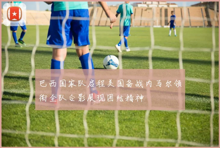 巴西国家队启程美国备战内马尔领衔全队合影展现团结精神
