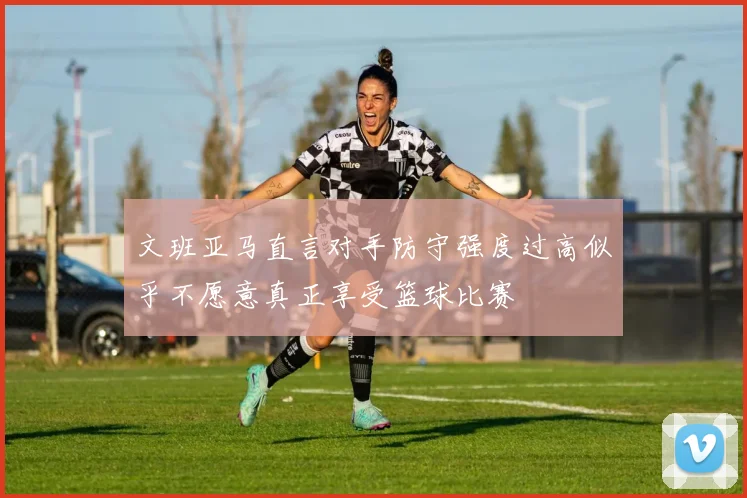 文班亚马直言对手防守强度过高似乎不愿意真正享受篮球比赛