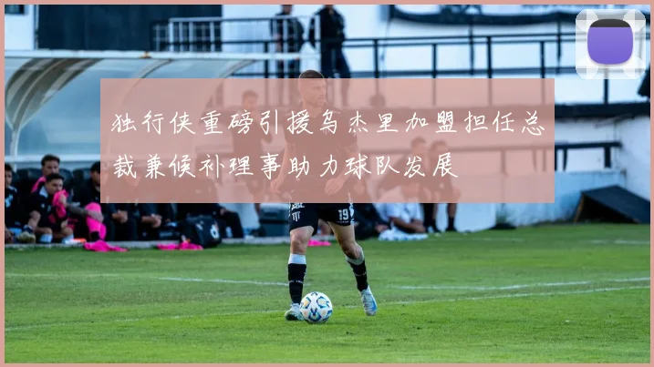 独行侠重磅引援乌杰里加盟担任总裁兼候补理事助力球队发展