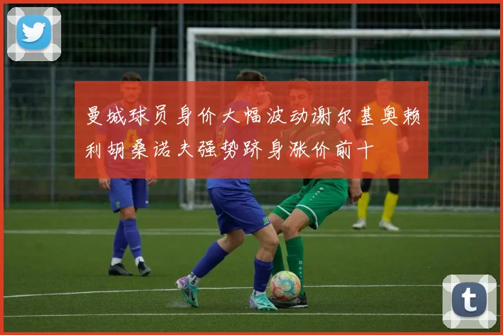 曼城球员身价大幅波动谢尔基奥赖利胡桑诺夫强势跻身涨价前十