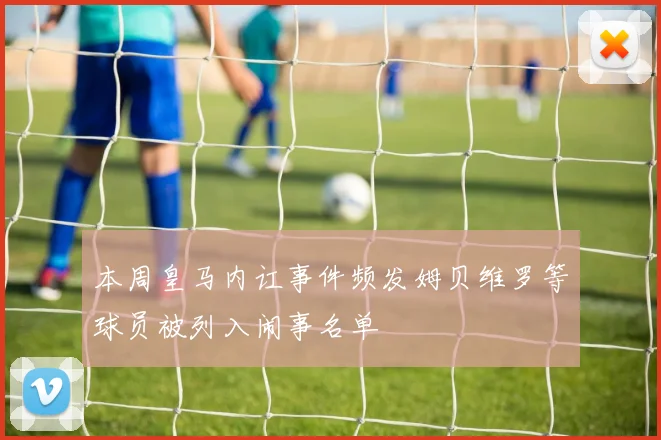 本周皇马内讧事件频发姆贝维罗等球员被列入闹事名单
