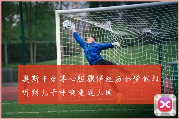 奥斯卡分享心脏骤停经历如梦似幻听到儿子呼唤重返人间