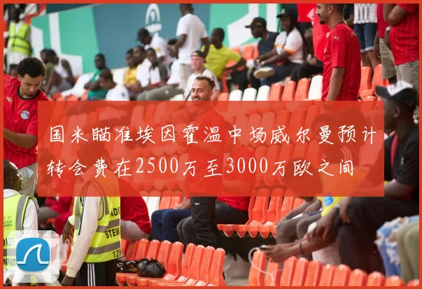 国米瞄准埃因霍温中场威尔曼预计转会费在2500万至3000万欧之间