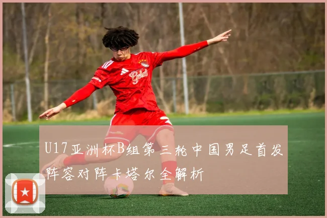 U17亚洲杯B组第三轮中国男足首发阵容对阵卡塔尔全解析