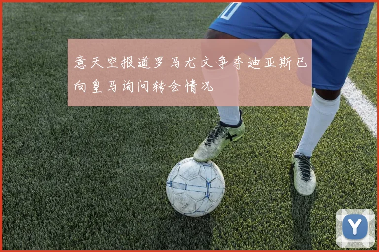 意天空报道罗马尤文争夺迪亚斯已向皇马询问转会情况